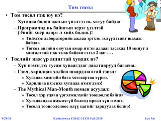 Lec 9.69/29/10 Kubiatowicz CS162 ©UCB Fall 2010
Том төсөл
• Том төсөл гэж юу вэ?
– Хугацаа болон ажлын үнэлгээ нь хатуу байдаг
– Програмчид нь байнгын эерэг үзэлтэй
(Энийг хоёр өдөрт л хийх болно.)!
» Тиймээс лабораторийн ажлаа эртхэн эхлүүлэхийг шахаж
байдаг.
» Төгсөх ангийн оюутан ямар нэгэн алдааг засахад 10 минут л
хангалттай гэж хэлж байсан гэтэл 2 цаг . . .
• Төслийг яаж үр ашигтай хуваах вэ?
– Хүн нэмэгдэх тусам хуваагддаг даалгаврууд багасна.
– Гэвч, харилцаа холбоо шаардлагатай гэвэл:
» Хугацаа хамгийн бага хязгаартаа хүрнэ.
» Харилцаа ихэсвэл хугацаа нэмэгдэнэ!
– The Mythical Man-Month номын асуудал:
» Төсөл хэр удаан үргэлжилхийг тооцоолж байгаа.
» Хугацаандаа амжихгүй болоод ирвэл хүн нэмнэ.
» Төсөлд тооцоолсноос илүү цагийг зарцуулах болно!
 