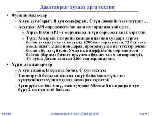 Lec 9.79/29/10 Kubiatowicz CS162 ©UCB Fall 2010
Даалгаврыг хуваах арга техник
• Функциональ-аар
– A хүн хуулбарыг, B хүн семафорыг, C хүн цоожийг хэрэгжүүлнэ…
– Асуудал: API-аар дамжуулан маш их харилцаа хийгддэг.
» Хэрэв B хүн API – г өөрчилвөл А хүн өөрчлөлт хийх хэрэгтэй
» Түүх: Агаарын тээврийн компани цагийн хуваарь гаргах
болон захиалга хийх системд $200 сая зарцуулсан. “2 баг хамт
ажилласан”. 2 жилийн дараа, програмуудаа нэгтгэхээр очсон
боловч бүтэлгүйтсэн. Учир нь интерфэйс нь өөрчлөгдсөн
байсан (баримт бичигт оруулсан боловч хэн ч анзаараагүй).
Үр дүнд: Дахин засахад $200 сая зарлагадсан.
• Үүрэг даалгавар-аар
– A хүн дизайн, B хүн код бичих, C хүн тестлэх
– Тэнцвэртэй байдлыг олоход хэцүү байж магадгүй, гэвч
хүмүүсийнхээ хүчин чадалд анхаарах хэрэгтэй
– Зүгшрүүлэлт бол хэцүү ажил учраас Microsoft нь програм тус
бүрт 2 тестлэгчтэй байдаг.
 