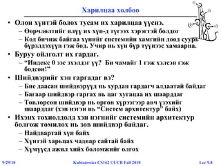 Lec 9.89/29/10 Kubiatowicz CS162 ©UCB Fall 2010
Харилцаа холбоо
• Олон хүнтэй болох тусам их харилцаа үүснэ.
– Өөрчлөлтийг илүү их хүн-д түгээх хэрэгтэй болдог
– Код бичиж байгаа хүнийг системийн хамгийн доод суурь
бүрэлдэхүүн гэж бод. Учир нь хүн бүр түүнээс хамаарна.
• Буруу ойлголт их гардаг.
– “Индекс 0 ээс эхэлдэг үү? Би чамайг 1 гэж хэлсэн гэж
бодсон!”
• Шийдвэрийг хэн гаргадаг вэ?
– Бие даасан шийдвэрүүд нь хурдан гардагч алдаатай байдаг
– Багаар шийдвэр гаргах нь цаг хугацаа их шаарддаг
– Төвлөрсөн шийдвэр нь өргөн хүрээгээр авч үзэхийг
шаарддаг (хэн нэгэн нь “Систем архитектур” байх)
• Ихэнх тохиолдолд хэн нэгнийг системийн архитектур
болгож томилох нь зөв шийдвэр байдаг.
– Найдвартай хүн байх
– Хүнтэй харьцах чадвар сайтай байх
– Хүмүүсд ажил хийх боломжийг олгох
 