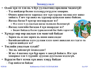 Lec 9.99/29/10 Kubiatowicz CS162 ©UCB Fall 2010
Зохицуулалт
• Олон хүн  хэн нь ч бүх уулзалтанд оролцож чадахгүй!
– Тэд шийдвэр болон хэлэлцүүлэгүүдээс хоцорно.
– Өмнөх жишээнээс харахад: нэг хүн хурлаа таслаад нэг ажил
хийжээ. Гэвч тэр ажил нь хурлаар цуцалсан ажил байсан.
– Яагаад багаа 5 хүнээр хязгаарладаг вэ?
» Ө.х хэзээ ч уулзалтын цагаа төлөвлөх боломжгүй
– Яагаад хамгийн багадаа 4 хүн шаарддаг вэ?
» Бодит байдалд бэлэн туршлагатай баг байх хэрэгтэй
• Хүмүүс өөр өөр ажлын хэв маягтай байдаг
– Зарим нь өглөө зарим нь шөнө ажилладаг
– Багийхантайгаа хэзээ уулзаж хэзээ хамт ажиллах вэ гэдгээ та
хэрхэн шийддэг вэ?
• Төслийн уналтын тухай?
– Энэ нь зайлшгүй тохиолддог!
– Ж нь: 4 шатанд хүн бүр ярих ч завгүй байжээ. Нэг хүн
хоцорвол хэн ч түүнийг дууссан дуусталаа мэдэхгүй.
• Бүрдсэн багт нэмж хүн авах хэцүү байдаг
– Гар нийлсэн байдаг
 