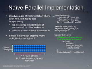 Naïve Parallel Implementation__kernel void nbody( 	__global float4 * initial_pos,	__global float4 * final_pos,Int N, __local float4 * result) {int localid = get_local_id(0);int globalid = get_global_id(0);    result [localid] = 0;for( int i=0 ; i<N;i++)  {	//! Calculate interaction between          //! particle globalid and particle i   GetForce( globalid, i,			initial_pos, final_pos,			&result [localid]) ;	}finalpos[ globalid] = result[ localid];}Disadvantages of implementation where each work item reads data independentlyNo reuse since redundant reads of parameters for multiple work-itemsMemory  access= N reads*N threads=  N2Similar to naïve non blocking matrix multiplication in Lecture 5p items /workgroupN = No. of particlesAll N particles read in by each work item10Perhaad Mistry & Dana Schaa, Northeastern Univ Computer Architecture Research Lab, with Ben Gaster, AMD © 2011