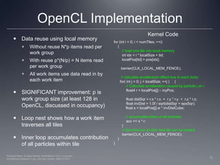 OpenCL ImplementationKernel CodeData reuse using local memory Without reuse N*p items read per work groupWith reuse p*(N/p) = N items read per work groupAll work items use data read in by each work itemSIGNIFICANT improvement: p is work group size (at least 128 in OpenCL, discussed in occupancy)Loop nest shows how a work item traverses all tilesInner loop accumulates contribution of all particles within tilefor (int i = 0; i < numTiles; ++i)    {        // load one tile into local memory        int idx = i * localSize + tid;localPos[tid] = pos[idx];barrier(CLK_LOCAL_MEM_FENCE);       // calculate acceleration effect due to each body      for( int j = 0; j < localSize; ++j )     {            // Calculate acceleration caused by particle j on i            float4 r = localPos[j] – myPos;            float distSqr = r.x * r.x  +  r.y * r.y  +  r.z * r.z;            float invDist = 1.0f / sqrt(distSqr + epsSqr);	 float s = localPos[j].w * invDistCube;            // accumulate effect of all particles            acc += s * r;        }        // Synchronize so that next tile can be loadedbarrier(CLK_LOCAL_MEM_FENCE);    }}12Perhaad Mistry & Dana Schaa, Northeastern Univ Computer Architecture Research Lab, with Ben Gaster, AMD © 2011