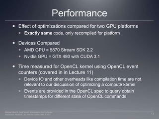 PerformanceEffect of optimizations compared for two GPU platformsExactly same code, only recompiled for platformDevices ComparedAMD GPU = 5870 Stream SDK 2.2 Nvidia GPU = GTX 480 with CUDA 3.1Time measured for OpenCL kernel using OpenCL event counters (covered in in Lecture 11)Device IO and other overheads like compilation time are not relevant to our discussion of optimizing a compute kernelEvents are provided in the OpenCL spec to query obtain timestamps for different state of OpenCL commands13Perhaad Mistry & Dana Schaa, Northeastern Univ Computer Architecture Research Lab, with Ben Gaster, AMD © 2011