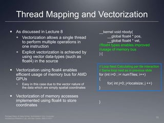 Thread Mapping and Vectorization__kernel void nbody(	__global float4 * pos,	__global float4 * vel,//float4 types enables improved //usage of memory bus) {}As discussed in Lecture 8Vectorization allows a single thread to perform multiple operations in one instructionExplicit vectorization is achieved by using vector data-types (such as float4) in the sourceVectorization using float4 enables efficient usage of memory bus for AMD GPUs Easy in this case due to the vector nature of the data which are simply spatial coordinatesVectorization of memory accesses implemented using float4 to store coordinates// Loop Nest Calculating per tile interaction// Same loop nest as in previous slidefor (int i=0 ; i< numTiles; i++){	for( int j=0; j<localsize; j ++)}15Perhaad Mistry & Dana Schaa, Northeastern Univ Computer Architecture Research Lab, with Ben Gaster, AMD © 2011