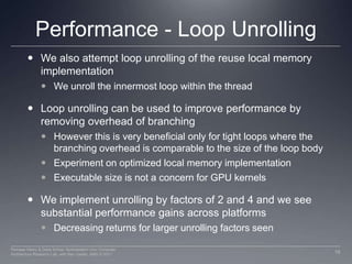 Performance - Loop Unrolling We also attempt loop unrolling of the reuse local memory implementationWe unroll the innermost loop within the threadLoop unrolling can be used to improve performance by removing overhead of branchingHowever this is very beneficial only for tight loops where the branching overhead is comparable to the size of the loop bodyExperiment on optimized local memory implementationExecutable size is not a concern for GPU kernelsWe implement unrolling by factors of 2 and 4 and we see substantial performance gains across platformsDecreasing returns for larger unrolling factors seen16Perhaad Mistry & Dana Schaa, Northeastern Univ Computer Architecture Research Lab, with Ben Gaster, AMD © 2011