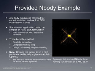 Provided Nbody ExampleA N-body example is provided for experimentation and explore GPU optimization spacesStand-alone application based on simpler on AMD SDK formulationRuns correctly on AMD and Nvidia hardware Three kernels providedSimplistic formulation Using local memory tilingUsing local memory tiling with unrollingNote: Code is not meant to be a high performance N-body implementation in OpenCLThe aim is to serve as an optimization base for a data parallel algorithmScreenshot of provided N-body demo running 10k particles on a AMD 5870 19Perhaad Mistry & Dana Schaa, Northeastern Univ Computer Architecture Research Lab, with Ben Gaster, AMD © 2011