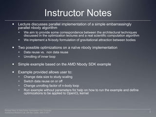 Instructor NotesLecture discusses parallel implementation of a simple embarrassingly parallel nbody algorithmWe aim to provide some correspondence between the architectural techniques discussed in the optimization lectures and a real scientific computation algorithmWe implement a N-body formulation of gravitational attraction between bodiesTwo possible optimizations on a naïve nbody implementationData reuse vs.  non data reuse Unrolling of inner loop Simple example based on the AMD Nbody SDK exampleExample provided allows user to:Change data size to study scalingSwitch data reuse on or offChange unrolling factor of n-body loopRun example without parameters for help on how to run the example and define optimizations to be applied to OpenCL kernel2Perhaad Mistry & Dana Schaa, Northeastern Univ Computer Architecture Research Lab, with Ben Gaster, AMD © 2011