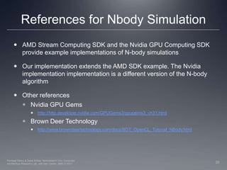 References for Nbody SimulationAMD Stream Computing SDK and the Nvidia GPU Computing SDK provide example implementations of N-body simulationsOur implementation extends the AMD SDK example. The Nvidia implementation implementation is a different version of the N-body algorithmOther referencesNvidia GPU Gemshttp://http.developer.nvidia.com/GPUGems3/gpugems3_ch31.htmlBrown Deer Technologyhttp://www.browndeertechnology.com/docs/BDT_OpenCL_Tutorial_NBody.html20Perhaad Mistry & Dana Schaa, Northeastern Univ Computer Architecture Research Lab, with Ben Gaster, AMD © 2011