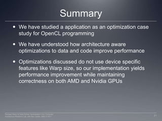 SummaryWe have studied a application as an optimization case study for OpenCL programmingWe have understood how architecture aware optimizations to data and code improve performance Optimizations discussed do not use device specific features like Warp size, so our implementation yields performance improvement while maintaining correctness on both AMD and Nvidia GPUs21Perhaad Mistry & Dana Schaa, Northeastern Univ Computer Architecture Research Lab, with Ben Gaster, AMD © 2011