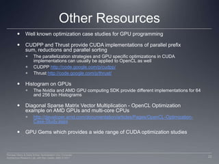 Other ResourcesWell known optimization case studies for GPU programmingCUDPP and Thrust provide CUDA implementations of parallel prefix sum, reductions and parallel sorting The parallelization strategies and GPU specific optimizations in CUDA implementations can usually be applied to OpenCL as wellCUDPP http://code.google.com/p/cudpp/Thrust http://code.google.com/p/thrust/Histogram on GPUsThe Nvidia and AMD GPU computing SDK provide different implementations for 64 and 256 bin Histograms Diagonal Sparse Matrix Vector Multiplication - OpenCL Optimization example on AMD GPUs and multi-core CPUshttp://developer.amd.com/documentation/articles/Pages/OpenCL-Optimization-Case-Study.aspxGPU Gems which provides a wide range of CUDA optimization studies22Perhaad Mistry & Dana Schaa, Northeastern Univ Computer Architecture Research Lab, with Ben Gaster, AMD © 2011