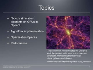 TopicsN-body simulation algorithm on GPUs in OpenCLAlgorithm, implementationOptimization SpacesPerformanceThe Millennium Run simulates the universe until the present state, where structures are abundant, manifesting themselves as stars, galaxies and clustersSource: http://en.wikipedia.org/wiki/N-body_simulation3Perhaad Mistry & Dana Schaa, Northeastern Univ Computer Architecture Research Lab, with Ben Gaster, AMD © 2011