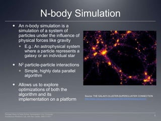 N-body SimulationAn n-body simulation is a simulation of a system of particles under the influence of physical forces like gravity E.g.: An astrophysical system  where a particle represents a galaxy or an individual starN2 particle-particle interactionsSimple, highly data parallel algorithm Allows us to explore optimizations of both the algorithm and its implementation on a platformSource: THE GALAXY-CLUSTER-SUPERCLUSTER CONNECTIONhttp://www.casca.ca/ecass/issues/1997-DS/West/west-bil.html5Perhaad Mistry & Dana Schaa, Northeastern Univ Computer Architecture Research Lab, with Ben Gaster, AMD © 2011