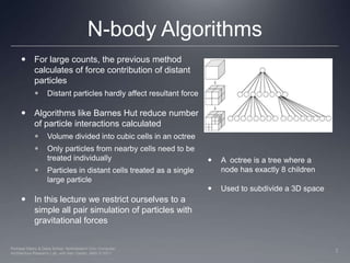 N-body AlgorithmsFor large counts, the previous method calculates of force contribution of distant particles Distant particles hardly affect resultant forceAlgorithms like Barnes Hut reduce number of particle interactions calculatedVolume divided into cubic cells in an octreeOnly particles from nearby cells need to be treated individually Particles in distant cells treated as a single large particleIn this lecture we restrict ourselves to a simple all pair simulation of particles with gravitational forcesA  octree is a tree where a node has exactly 8 childrenUsed to subdivide a 3D space7Perhaad Mistry & Dana Schaa, Northeastern Univ Computer Architecture Research Lab, with Ben Gaster, AMD © 2011
