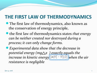 THE FIRST LAW OF THERMODYNAMICS
The first law of thermodynamics, also known as
the conservation of energy principle,
the first law of thermodynamics states that energy
can be neither created nor destroyed during a
process; it can only change forms.
Experimental data show that the decrease in
potential energy (mg z ) exactly equals the
increase in kinetic energy when the air
resistance is negligible
Jan 14, 2016 1
 