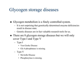 Glycogen storage diseases

   Glycogen metabolism is a finely controlled system.
    – It is not surprising that genetically determined enzyme deficiencies
      result in disease state.
    – Genetic diseases are in fact valuable research tools for us.
   There are 8 glycogen storage diseases but we will only
    cover Type I and Type V
    – Type I
        • Von Gierke Disease
        • Glc 6-phosphatase is missing.
    – Type V
        • McArdle Disease
        • Phosphorylase is missing.
 