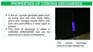 PROPERTIES OF CORONA DISCHARGES
 In the air, coronas generate gases such
as ozone (O3) and nitric oxide (NO),
and in turn, nitrogen dioxide (NO2), and
thus nitric acid (HNO3) if water vapor is
present.
 This form of discharge is called a
CORONA DISCHARGE and can be
observed as a bluish luminescence
The corona discharge
around a high-voltage coil
 
