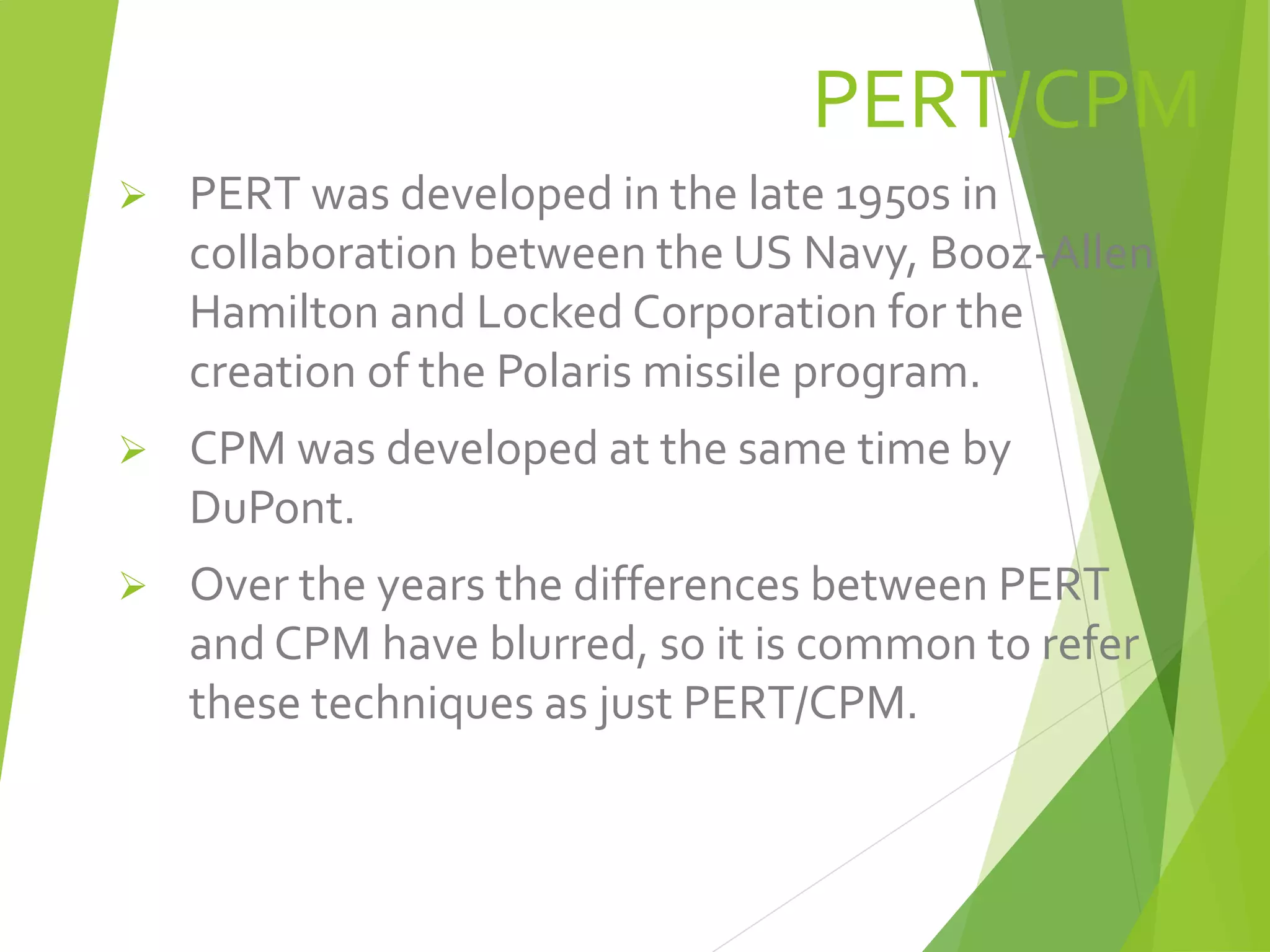 PERT/CPM
 PERT was developed in the late 1950s in
collaboration between the US Navy, Booz-Allen
Hamilton and Locked Corporation for the
creation of the Polaris missile program.
 CPM was developed at the same time by
DuPont.
 Over the years the differences between PERT
and CPM have blurred, so it is common to refer
these techniques as just PERT/CPM.
 