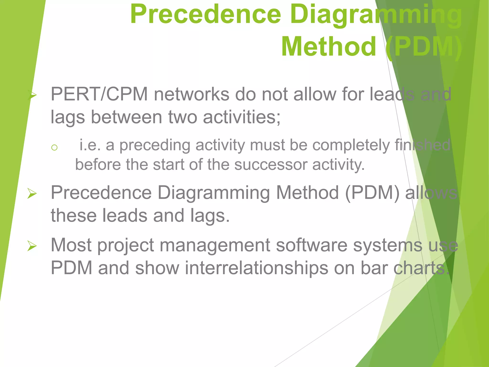 Precedence Diagramming
Method (PDM)
 PERT/CPM networks do not allow for leads and
lags between two activities;
o i.e. a preceding activity must be completely finished
before the start of the successor activity.
 Precedence Diagramming Method (PDM) allows
these leads and lags.
 Most project management software systems use
PDM and show interrelationships on bar charts.
 
