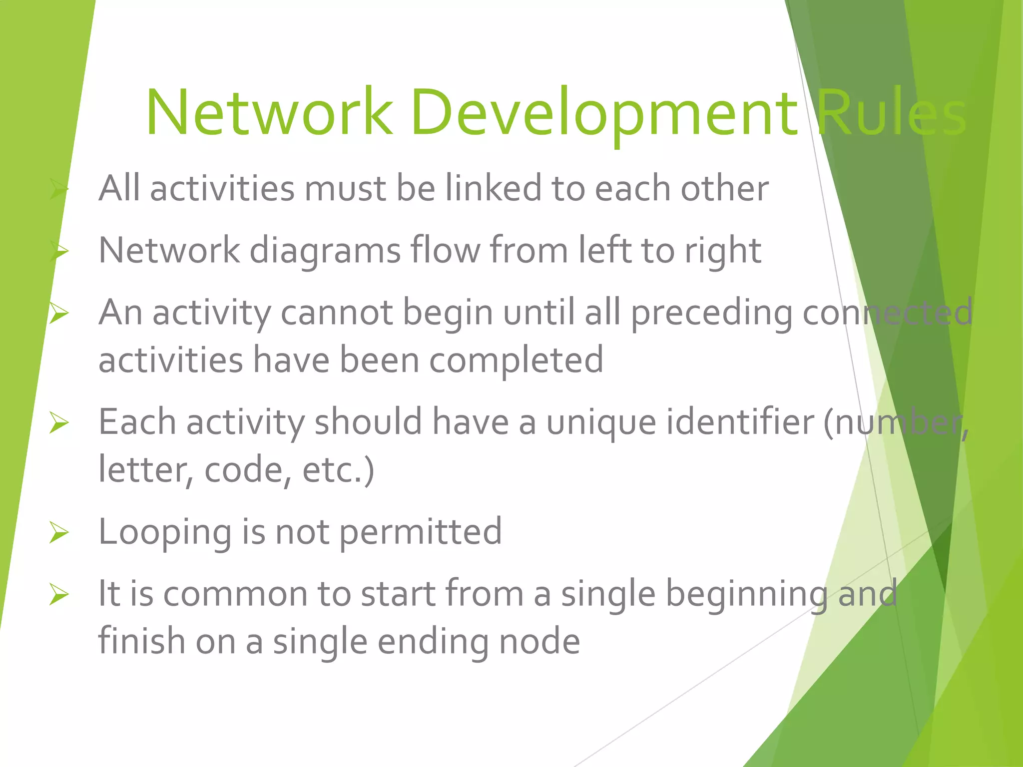 Network Development Rules
 All activities must be linked to each other
 Network diagrams flow from left to right
 An activity cannot begin until all preceding connected
activities have been completed
 Each activity should have a unique identifier (number,
letter, code, etc.)
 Looping is not permitted
 It is common to start from a single beginning and
finish on a single ending node
 