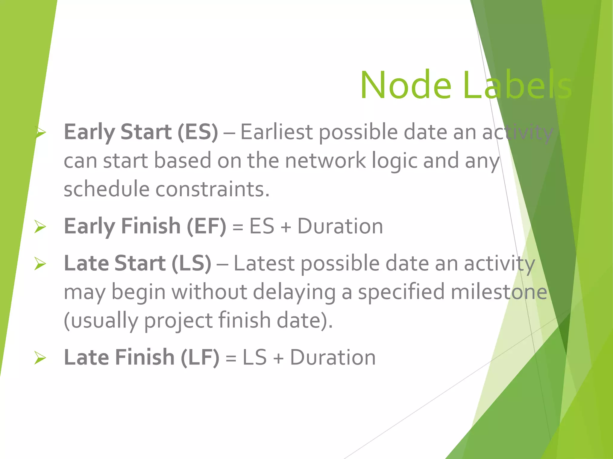 Node Labels
 Early Start (ES) – Earliest possible date an activity
can start based on the network logic and any
schedule constraints.
 Early Finish (EF) = ES + Duration
 Late Start (LS) – Latest possible date an activity
may begin without delaying a specified milestone
(usually project finish date).
 Late Finish (LF) = LS + Duration
 