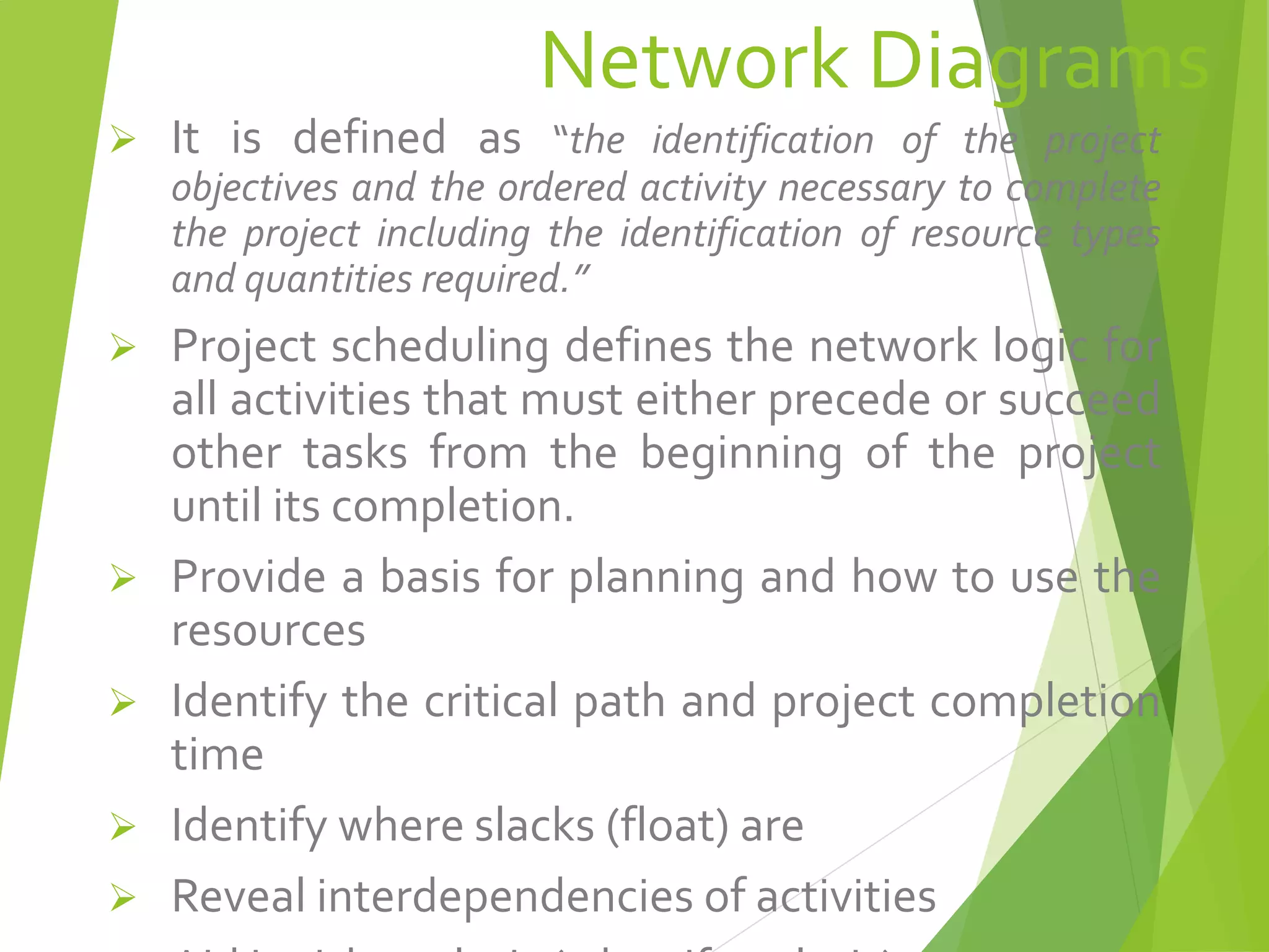 Network Diagrams
 It is defined as “the identification of the project
objectives and the ordered activity necessary to complete
the project including the identification of resource types
and quantities required.”
 Project scheduling defines the network logic for
all activities that must either precede or succeed
other tasks from the beginning of the project
until its completion.
 Provide a basis for planning and how to use the
resources
 Identify the critical path and project completion
time
 Identify where slacks (float) are
 Reveal interdependencies of activities
 