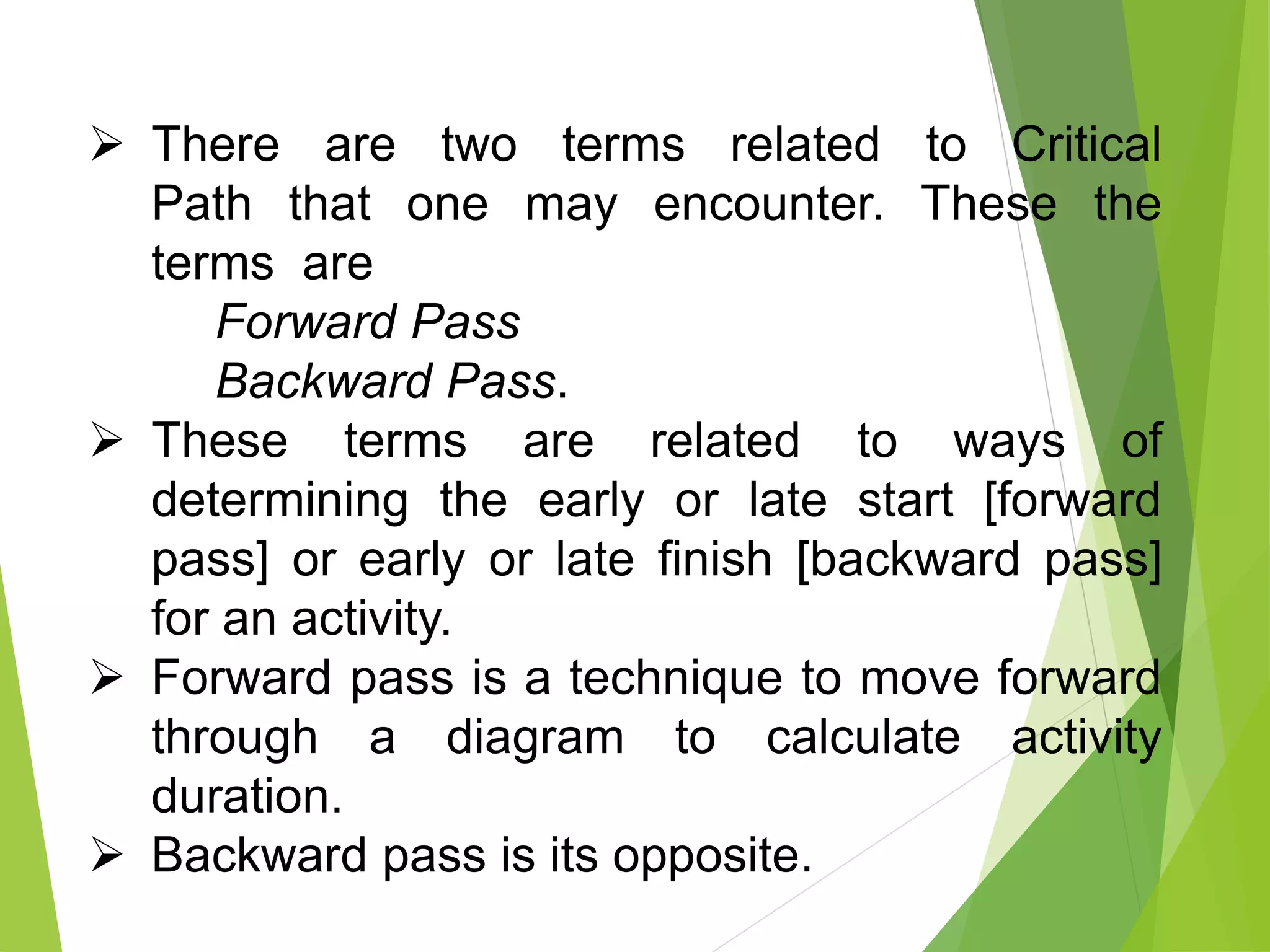  There are two terms related to Critical
Path that one may encounter. These the
terms are
Forward Pass
Backward Pass.
 These terms are related to ways of
determining the early or late start [forward
pass] or early or late finish [backward pass]
for an activity.
 Forward pass is a technique to move forward
through a diagram to calculate activity
duration.
 Backward pass is its opposite.
 