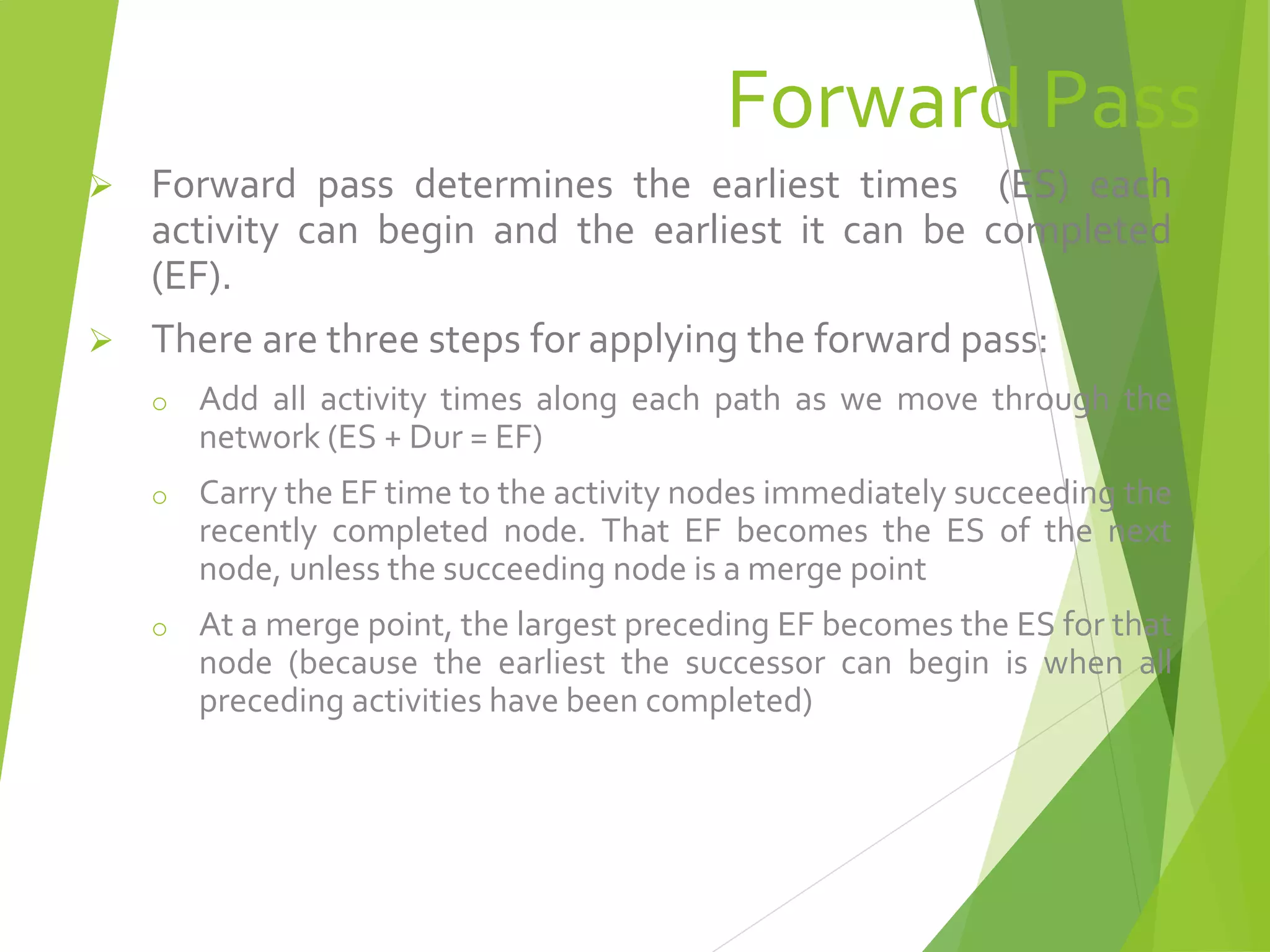 Forward Pass
 Forward pass determines the earliest times (ES) each
activity can begin and the earliest it can be completed
(EF).
 There are three steps for applying the forward pass:
o Add all activity times along each path as we move through the
network (ES + Dur = EF)
o Carry the EF time to the activity nodes immediately succeeding the
recently completed node. That EF becomes the ES of the next
node, unless the succeeding node is a merge point
o At a merge point, the largest preceding EF becomes the ES for that
node (because the earliest the successor can begin is when all
preceding activities have been completed)
 