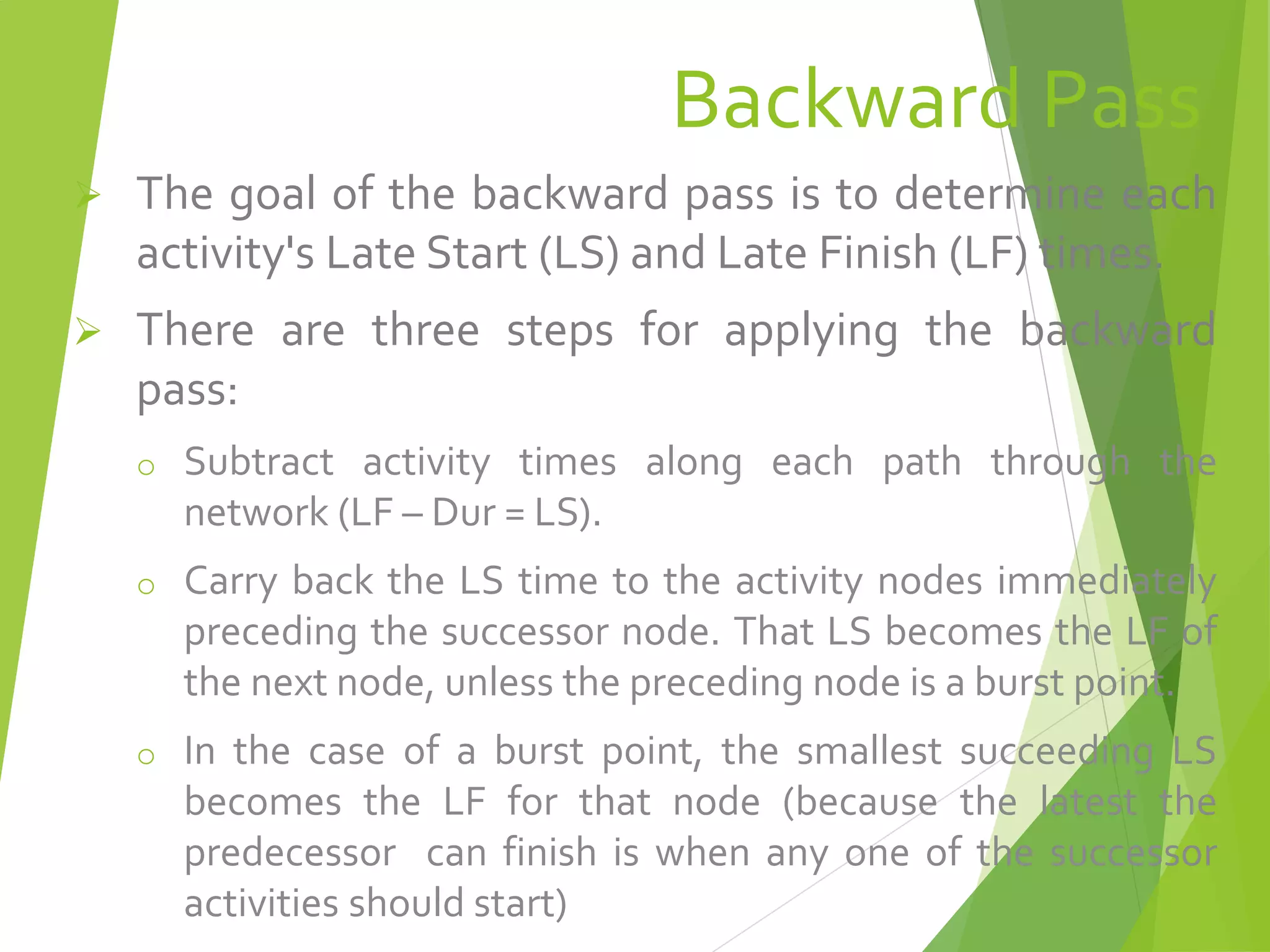 Backward Pass
 The goal of the backward pass is to determine each
activity's Late Start (LS) and Late Finish (LF) times.
 There are three steps for applying the backward
pass:
o Subtract activity times along each path through the
network (LF – Dur = LS).
o Carry back the LS time to the activity nodes immediately
preceding the successor node. That LS becomes the LF of
the next node, unless the preceding node is a burst point.
o In the case of a burst point, the smallest succeeding LS
becomes the LF for that node (because the latest the
predecessor can finish is when any one of the successor
activities should start)
 