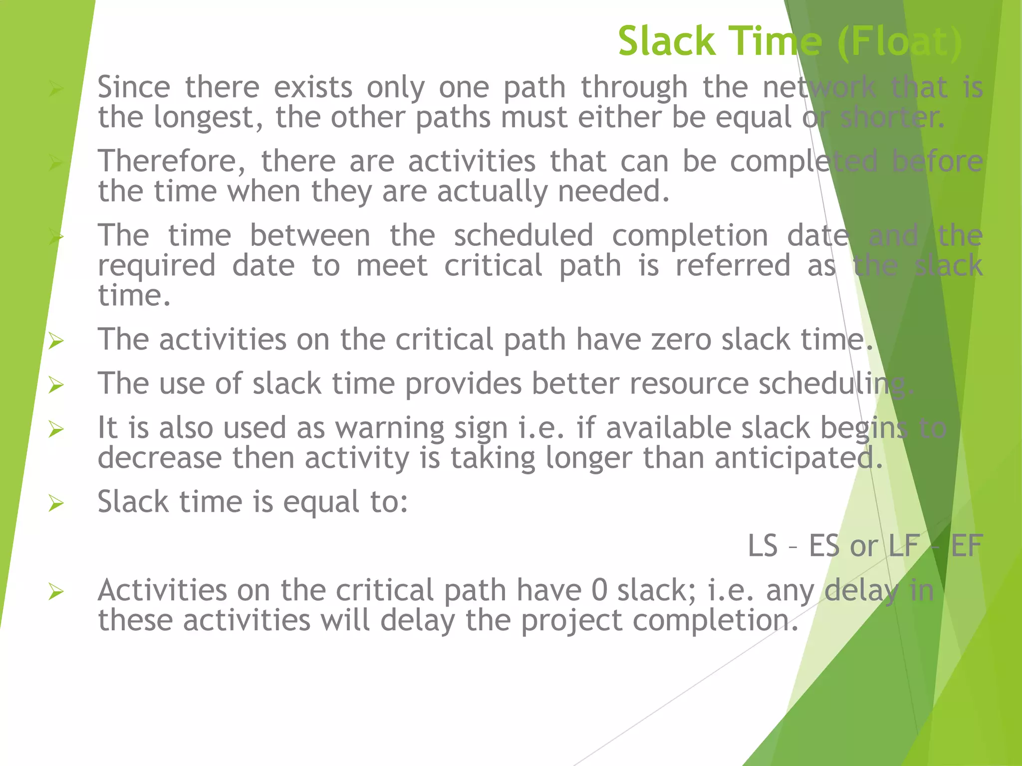 Slack Time (Float)
 Since there exists only one path through the network that is
the longest, the other paths must either be equal or shorter.
 Therefore, there are activities that can be completed before
the time when they are actually needed.
 The time between the scheduled completion date and the
required date to meet critical path is referred as the slack
time.
 The activities on the critical path have zero slack time.
 The use of slack time provides better resource scheduling.
 It is also used as warning sign i.e. if available slack begins to
decrease then activity is taking longer than anticipated.
 Slack time is equal to:
LS – ES or LF – EF
 Activities on the critical path have 0 slack; i.e. any delay in
these activities will delay the project completion.
 