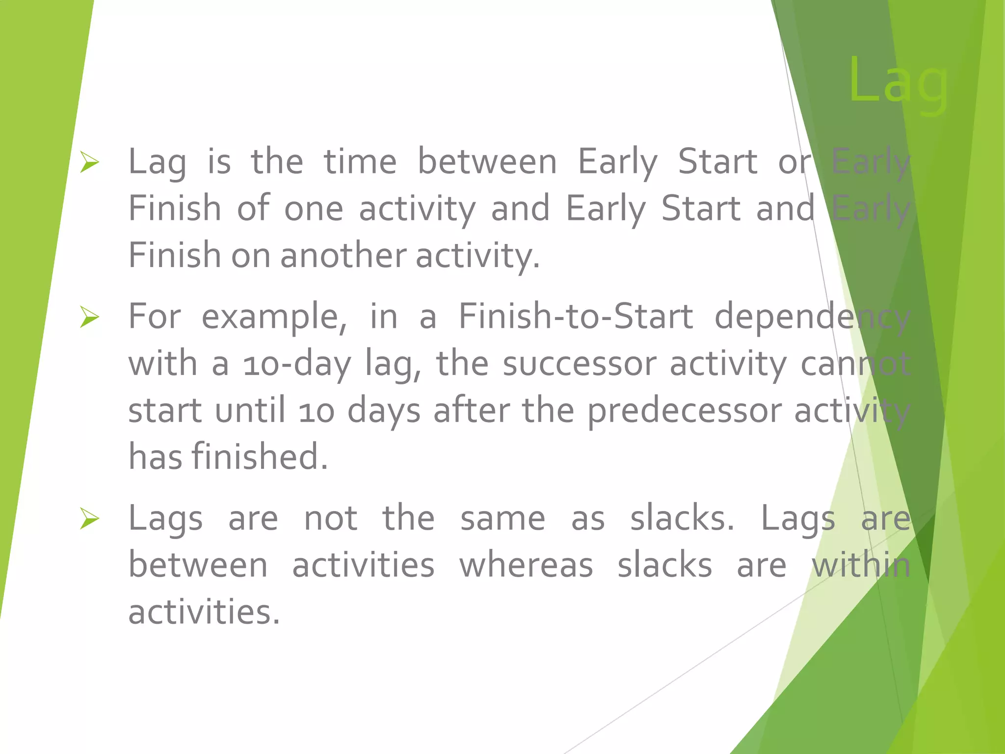 Lag
 Lag is the time between Early Start or Early
Finish of one activity and Early Start and Early
Finish on another activity.
 For example, in a Finish-to-Start dependency
with a 10-day lag, the successor activity cannot
start until 10 days after the predecessor activity
has finished.
 Lags are not the same as slacks. Lags are
between activities whereas slacks are within
activities.
 