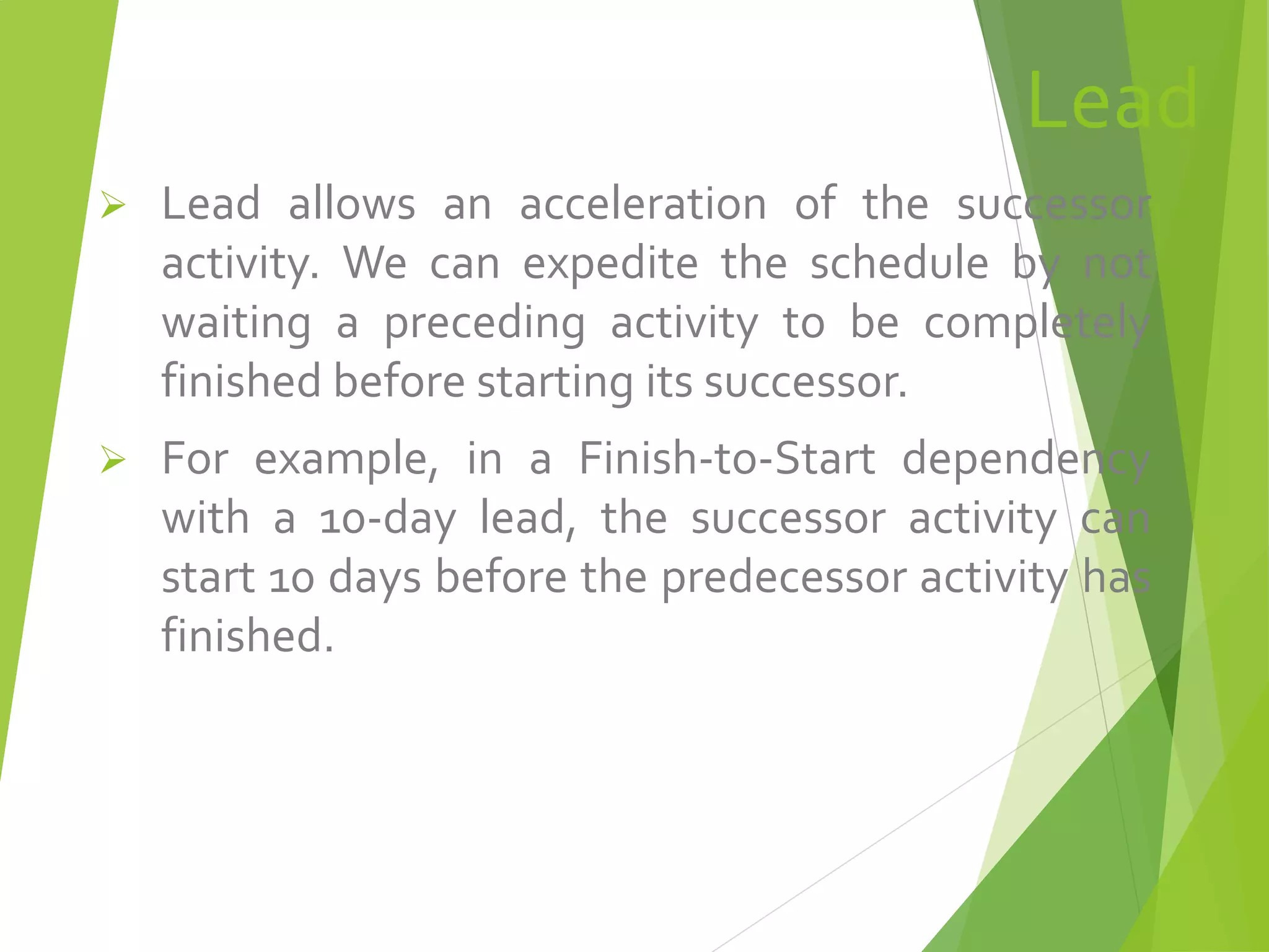Lead
 Lead allows an acceleration of the successor
activity. We can expedite the schedule by not
waiting a preceding activity to be completely
finished before starting its successor.
 For example, in a Finish-to-Start dependency
with a 10-day lead, the successor activity can
start 10 days before the predecessor activity has
finished.
 