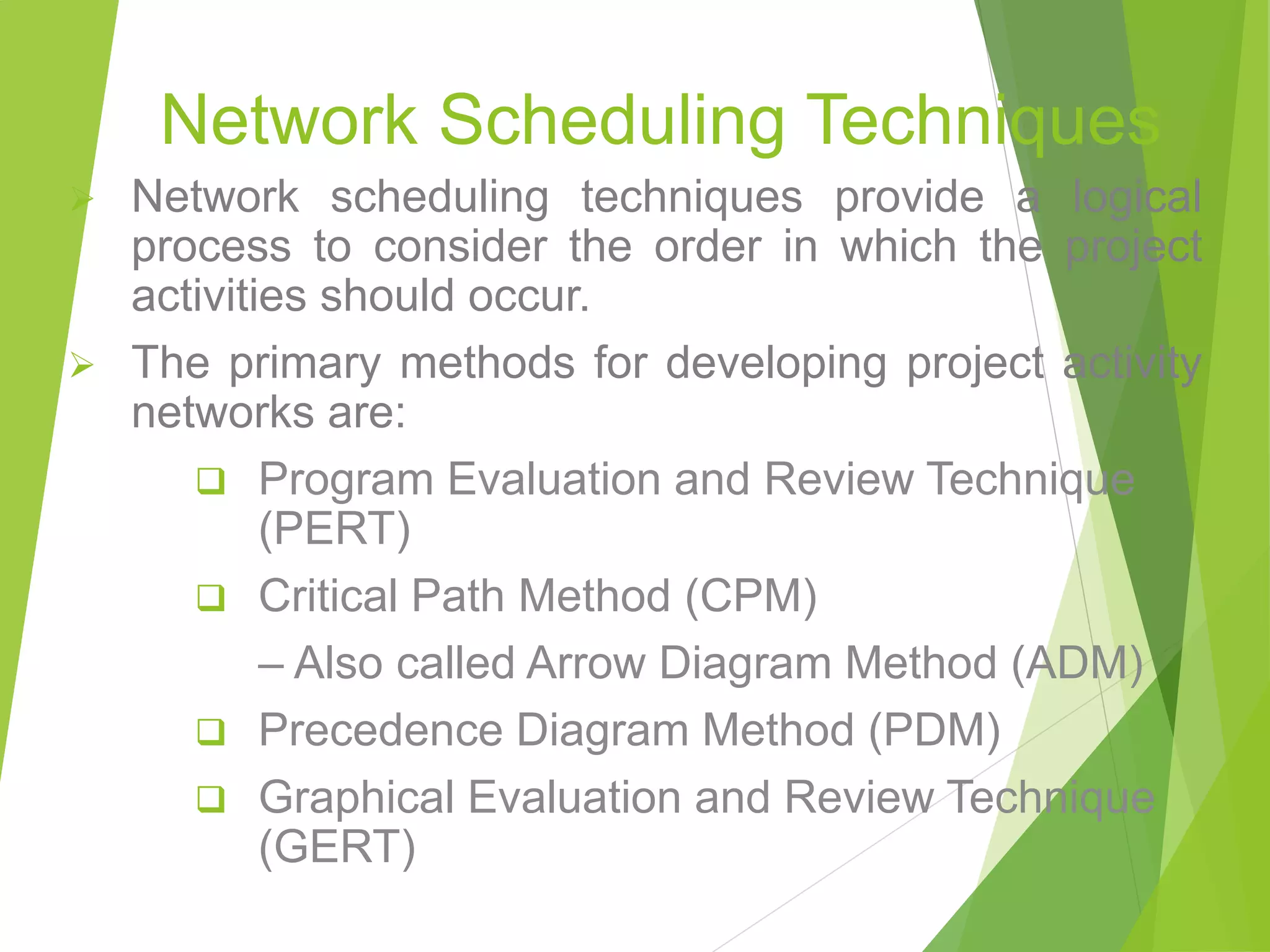 Network Scheduling Techniques
 Network scheduling techniques provide a logical
process to consider the order in which the project
activities should occur.
 The primary methods for developing project activity
networks are:
 Program Evaluation and Review Technique
(PERT)
 Critical Path Method (CPM)
– Also called Arrow Diagram Method (ADM)
 Precedence Diagram Method (PDM)
 Graphical Evaluation and Review Technique
(GERT)
 