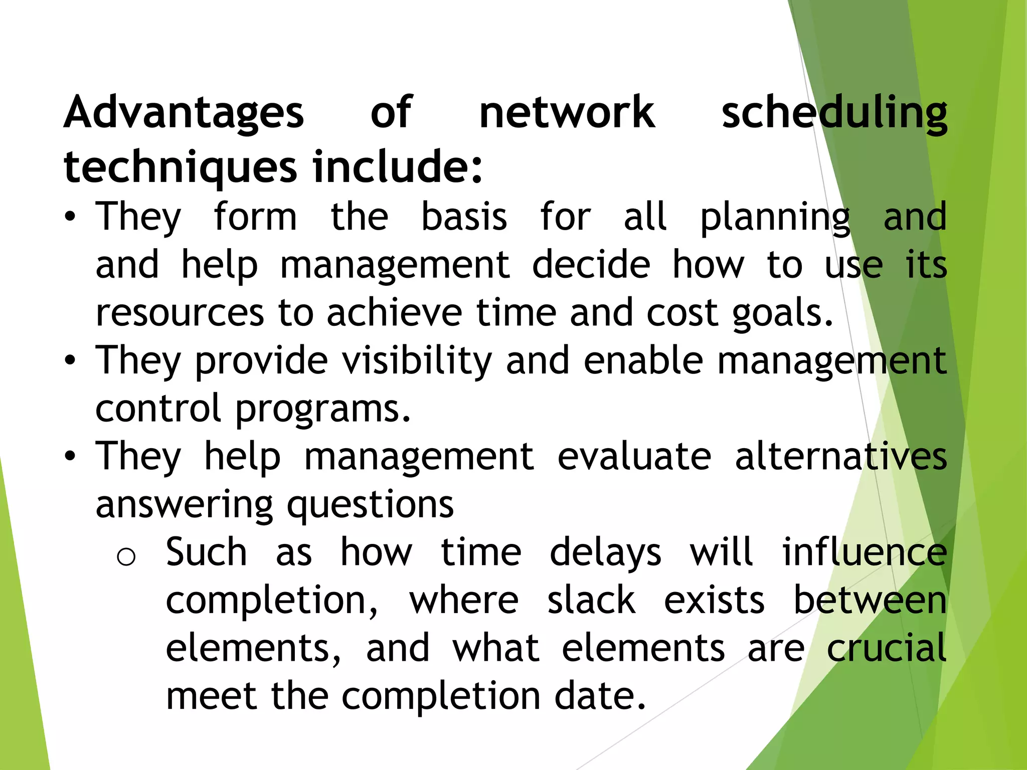 Advantages of network scheduling
techniques include:
• They form the basis for all planning and
and help management decide how to use its
resources to achieve time and cost goals.
• They provide visibility and enable management
control programs.
• They help management evaluate alternatives
answering questions
o Such as how time delays will influence
completion, where slack exists between
elements, and what elements are crucial
meet the completion date.
 