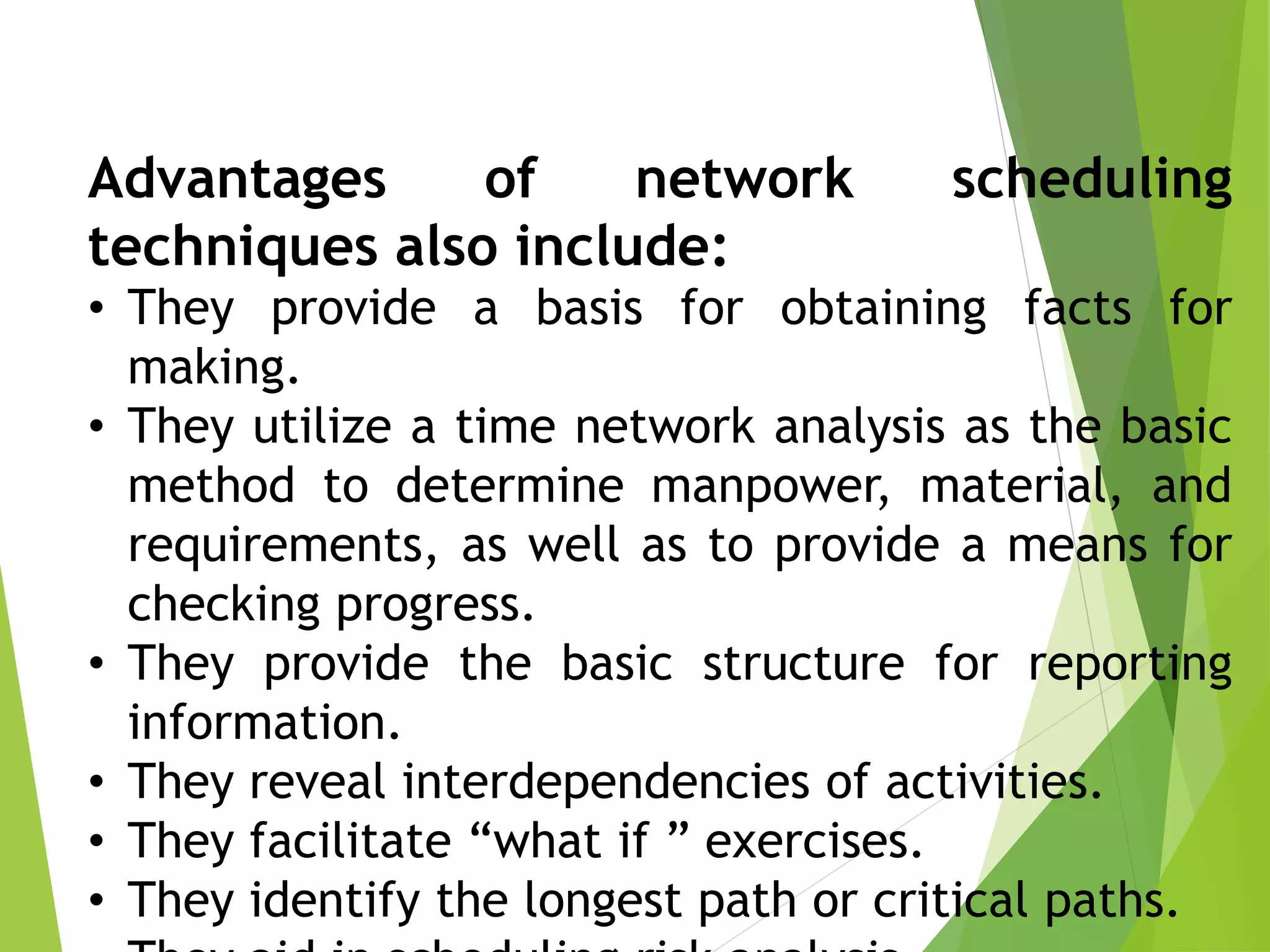 Advantages of network scheduling
techniques also include:
• They provide a basis for obtaining facts for
making.
• They utilize a time network analysis as the basic
method to determine manpower, material, and
requirements, as well as to provide a means for
checking progress.
• They provide the basic structure for reporting
information.
• They reveal interdependencies of activities.
• They facilitate “what if ” exercises.
• They identify the longest path or critical paths.
 