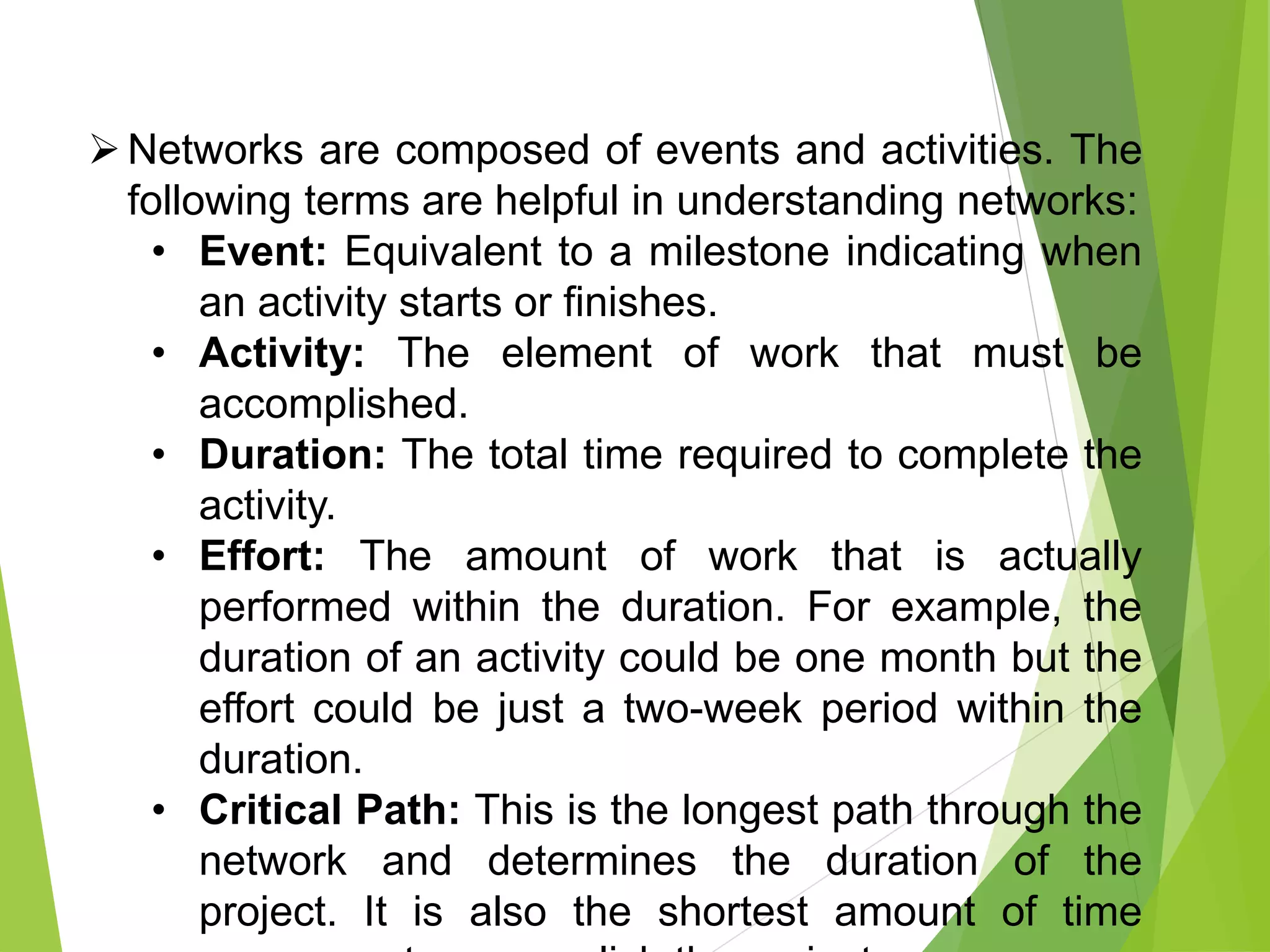 Networks are composed of events and activities. The
following terms are helpful in understanding networks:
• Event: Equivalent to a milestone indicating when
an activity starts or finishes.
• Activity: The element of work that must be
accomplished.
• Duration: The total time required to complete the
activity.
• Effort: The amount of work that is actually
performed within the duration. For example, the
duration of an activity could be one month but the
effort could be just a two-week period within the
duration.
• Critical Path: This is the longest path through the
network and determines the duration of the
project. It is also the shortest amount of time
 