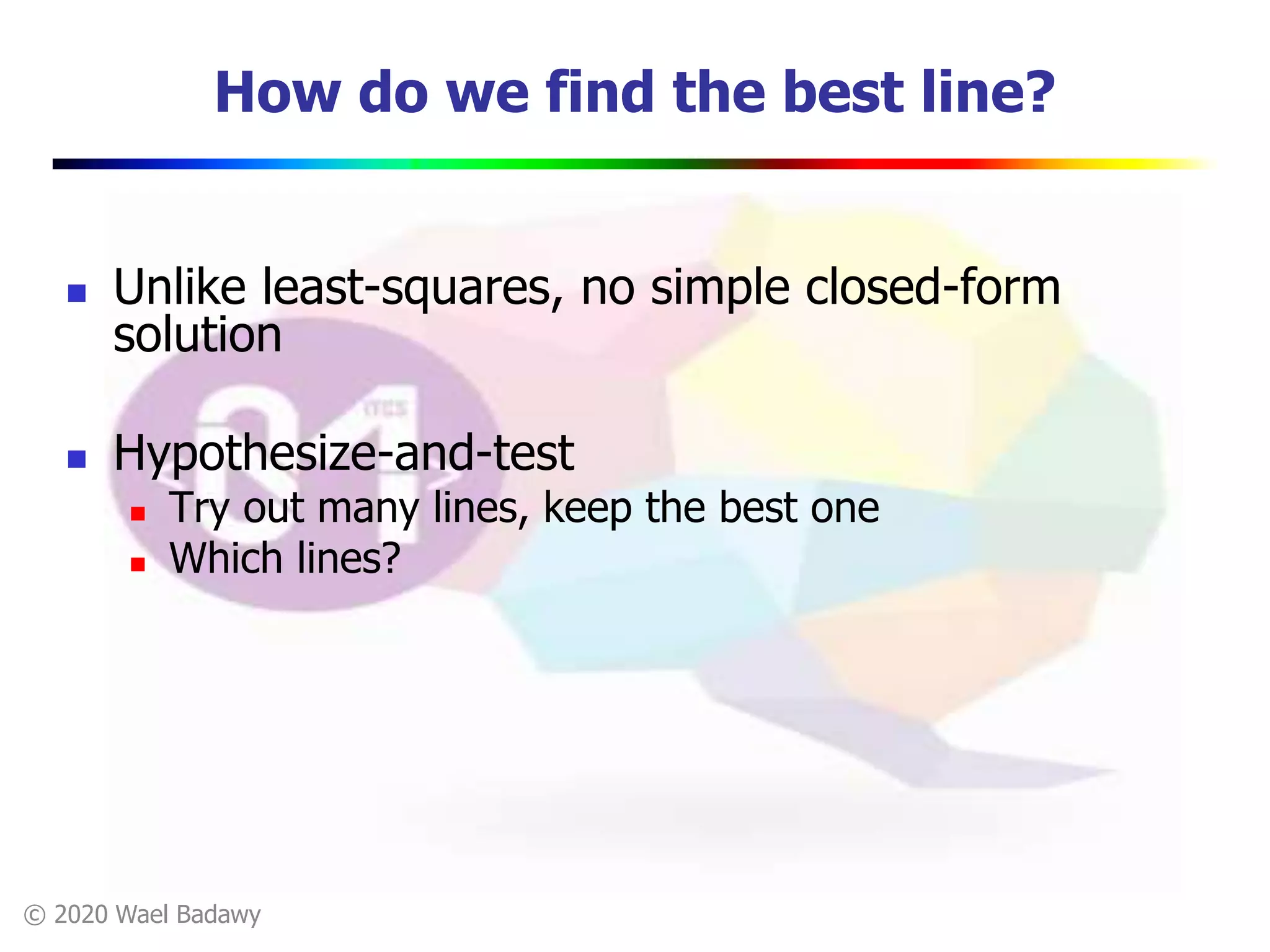 © 2020 Wael Badawy
How do we find the best line?
 Unlike least-squares, no simple closed-form
solution
 Hypothesize-and-test
 Try out many lines, keep the best one
 Which lines?
 
