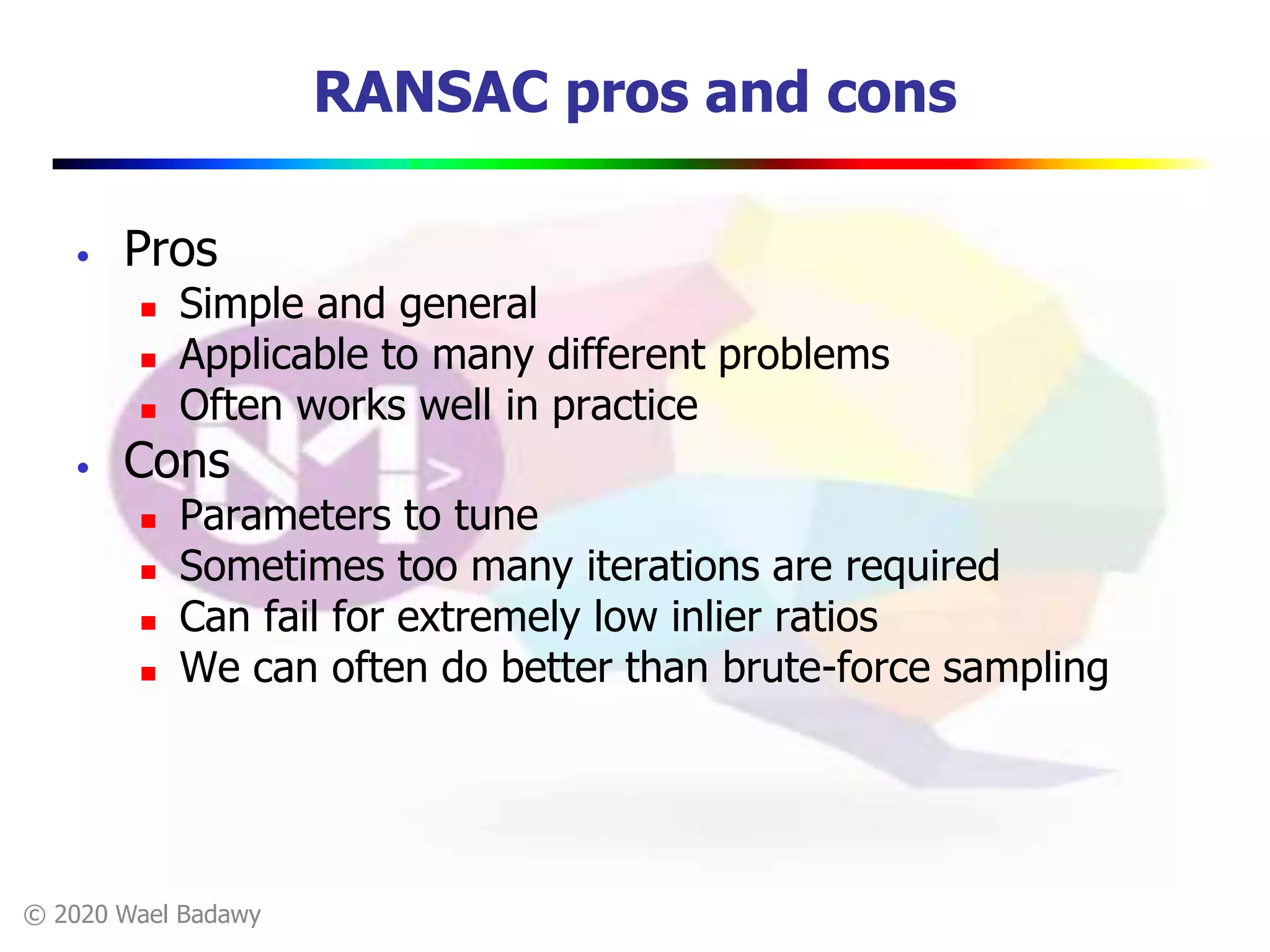 © 2020 Wael Badawy
RANSAC pros and cons
• Pros
 Simple and general
 Applicable to many different problems
 Often works well in practice
• Cons
 Parameters to tune
 Sometimes too many iterations are required
 Can fail for extremely low inlier ratios
 We can often do better than brute-force sampling
 