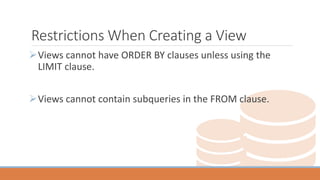 Restrictions When Creating a View
Views cannot have ORDER BY clauses unless using the
LIMIT clause.
Views cannot contain subqueries in the FROM clause.
 