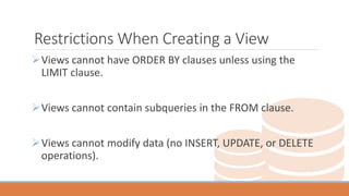 Restrictions When Creating a View
Views cannot have ORDER BY clauses unless using the
LIMIT clause.
Views cannot contain subqueries in the FROM clause.
Views cannot modify data (no INSERT, UPDATE, or DELETE
operations).
 