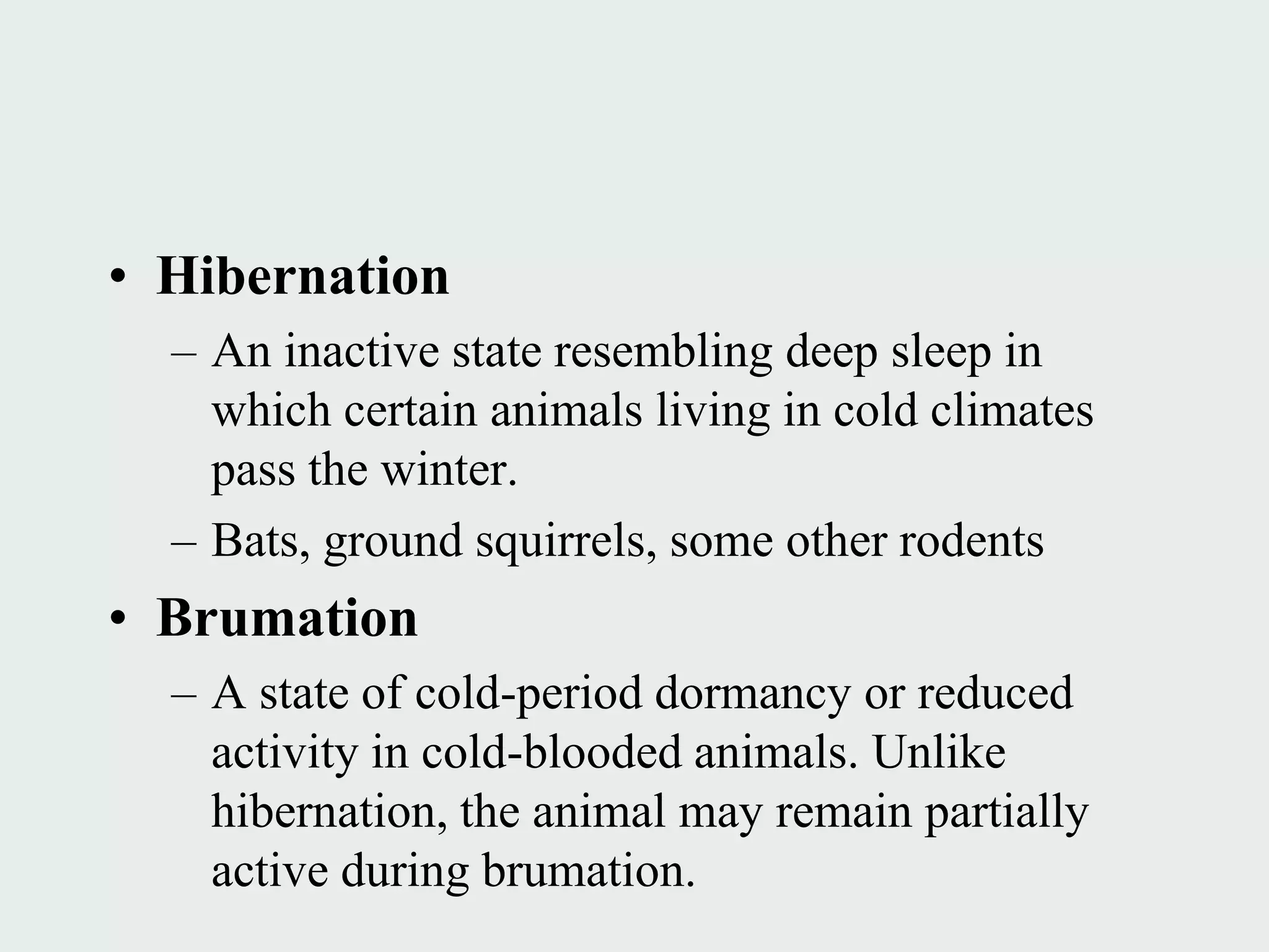 • Hibernation
  – An inactive state resembling deep sleep in
    which certain animals living in cold climates
    pass the winter.
  – Bats, ground squirrels, some other rodents
• Brumation
  – A state of cold-period dormancy or reduced
    activity in cold-blooded animals. Unlike
    hibernation, the animal may remain partially
    active during brumation.
 