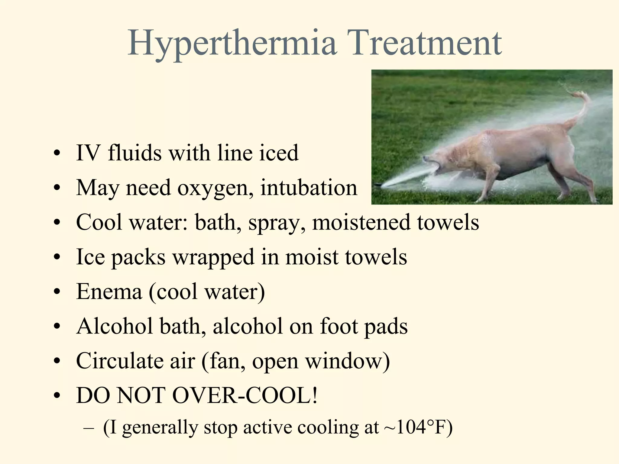 Hyperthermia Treatment

•   IV fluids with line iced
•   May need oxygen, intubation
•   Cool water: bath, spray, moistened towels
•   Ice packs wrapped in moist towels
•   Enema (cool water)
•   Alcohol bath, alcohol on foot pads
•   Circulate air (fan, open window)
•   DO NOT OVER-COOL!
    – (I generally stop active cooling at ~104°F)
 
