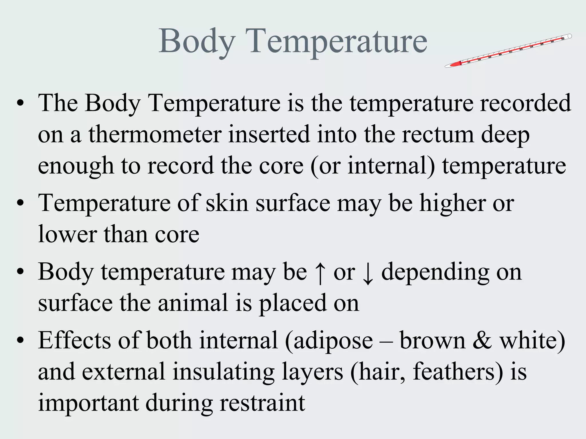Body Temperature
• The Body Temperature is the temperature recorded
  on a thermometer inserted into the rectum deep
  enough to record the core (or internal) temperature
• Temperature of skin surface may be higher or
  lower than core
• Body temperature may be ↑ or ↓ depending on
  surface the animal is placed on
• Effects of both internal (adipose – brown & white)
  and external insulating layers (hair, feathers) is
  important during restraint
 