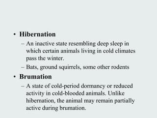 • Hibernation
  – An inactive state resembling deep sleep in
    which certain animals living in cold climates
    pass the winter.
  – Bats, ground squirrels, some other rodents
• Brumation
  – A state of cold-period dormancy or reduced
    activity in cold-blooded animals. Unlike
    hibernation, the animal may remain partially
    active during brumation.
 