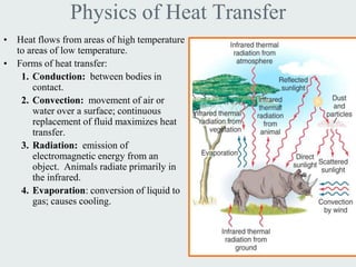 Physics of Heat Transfer
• Heat flows from areas of high temperature
  to areas of low temperature.
• Forms of heat transfer:
   1. Conduction: between bodies in
      contact.
   2. Convection: movement of air or
      water over a surface; continuous
      replacement of fluid maximizes heat
      transfer.
   3. Radiation: emission of
      electromagnetic energy from an
      object. Animals radiate primarily in
      the infrared.
   4. Evaporation: conversion of liquid to
      gas; causes cooling.
 