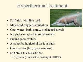 Hyperthermia Treatment

•   IV fluids with line iced
•   May need oxygen, intubation
•   Cool water: bath, spray, moistened towels
•   Ice packs wrapped in moist towels
•   Enema (cool water)
•   Alcohol bath, alcohol on foot pads
•   Circulate air (fan, open window)
•   DO NOT OVER-COOL!
    – (I generally stop active cooling at ~104°F)
 