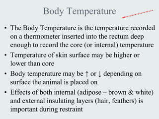 Body Temperature
• The Body Temperature is the temperature recorded
  on a thermometer inserted into the rectum deep
  enough to record the core (or internal) temperature
• Temperature of skin surface may be higher or
  lower than core
• Body temperature may be ↑ or ↓ depending on
  surface the animal is placed on
• Effects of both internal (adipose – brown & white)
  and external insulating layers (hair, feathers) is
  important during restraint
 