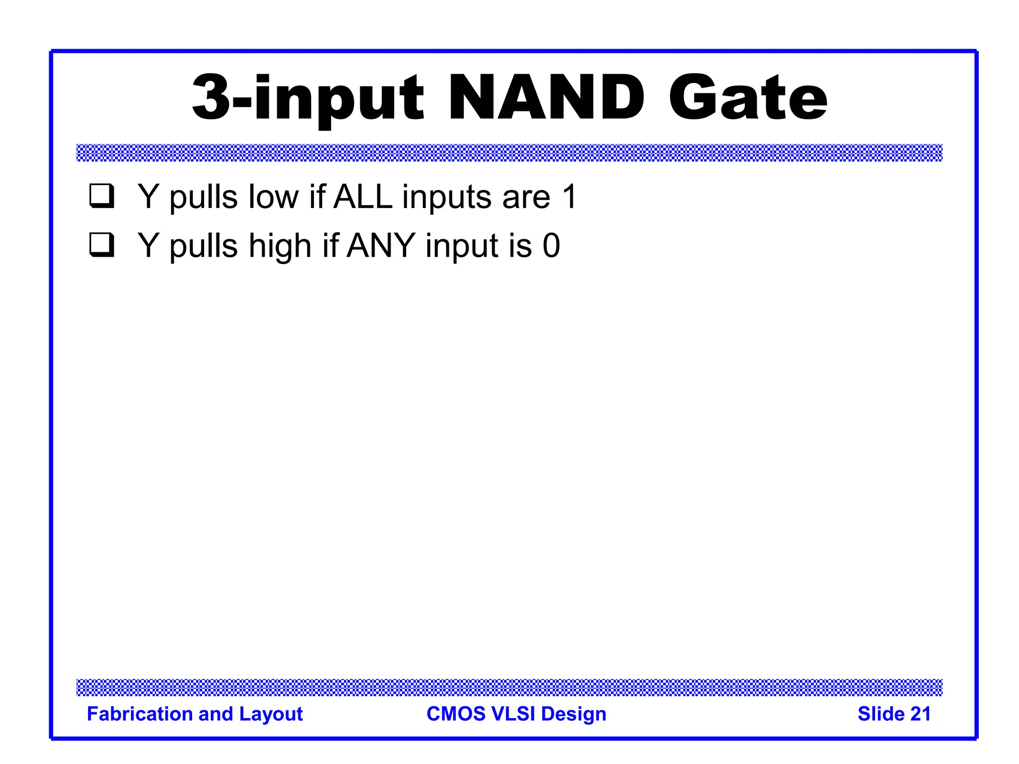 CMOS VLSI Design
Fabrication and Layout Slide 21
3-input NAND Gate
 Y pulls low if ALL inputs are 1
 Y pulls high if ANY input is 0
 