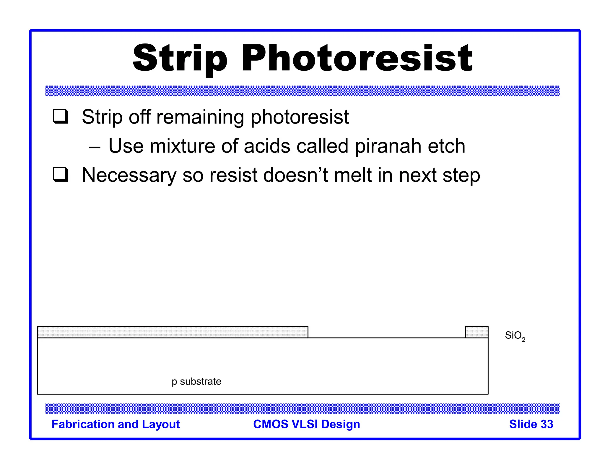 CMOS VLSI Design
Fabrication and Layout Slide 33
Strip Photoresist
 Strip off remaining photoresist
– Use mixture of acids called piranah etch
 Necessary so resist doesn’t melt in next step
p substrate
SiO2
 