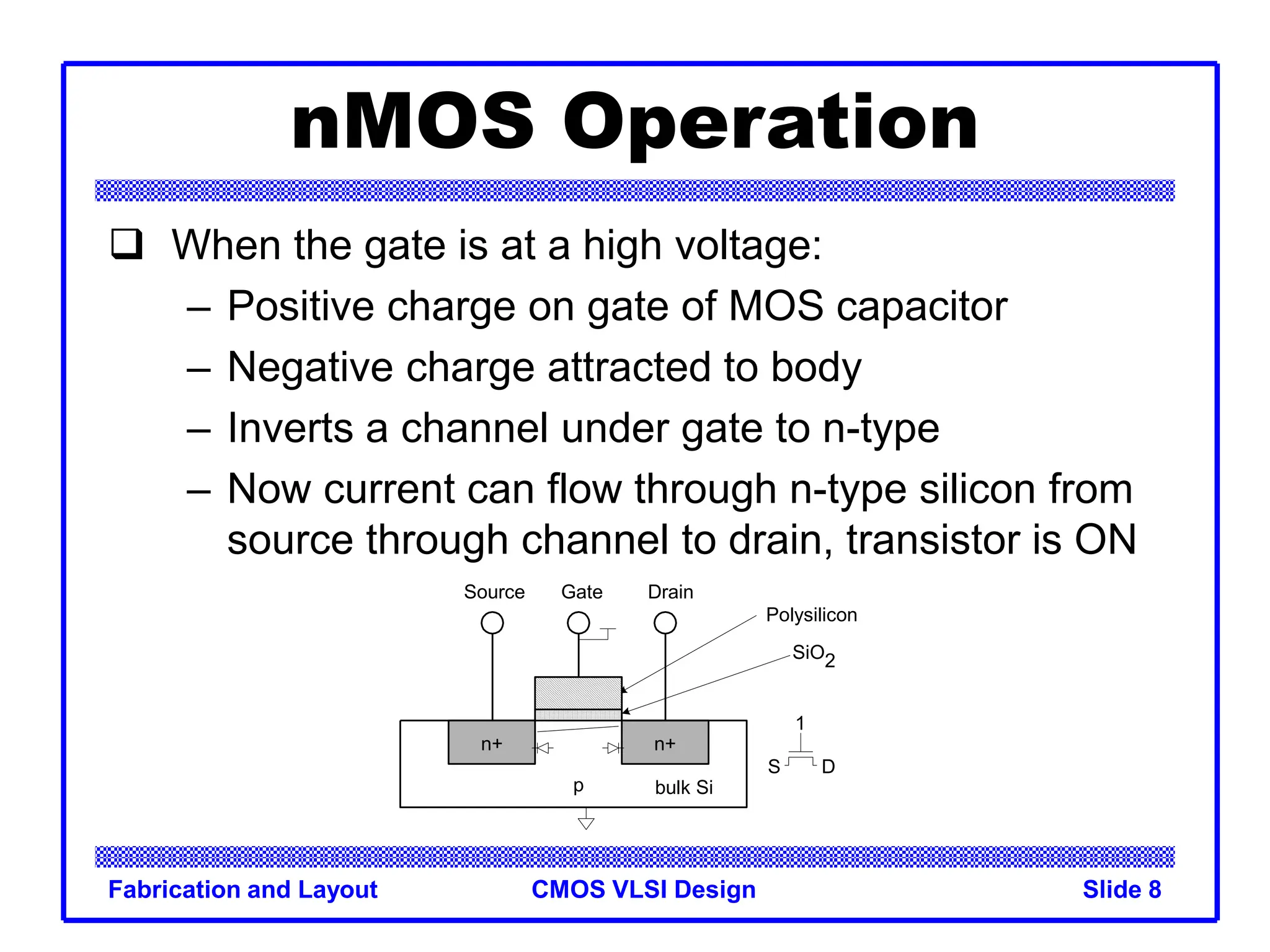 CMOS VLSI Design
Fabrication and Layout Slide 8
nMOS Operation
 When the gate is at a high voltage:
– Positive charge on gate of MOS capacitor
– Negative charge attracted to body
– Inverts a channel under gate to n-type
– Now current can flow through n-type silicon from
source through channel to drain, transistor is ON
n+
p
Gate
Source Drain
bulk Si
SiO2
Polysilicon
n+
D
1
S
 