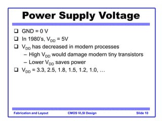 CMOS VLSI Design
Fabrication and Layout Slide 10
Power Supply Voltage
 GND = 0 V
 In 1980’s, VDD = 5V
 VDD has decreased in modern processes
– High VDD would damage modern tiny transistors
– Lower VDD saves power
 VDD = 3.3, 2.5, 1.8, 1.5, 1.2, 1.0, …
 
